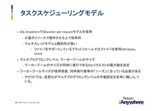 タスクスケジューリングモデル

  •   SQL Anywhereではworker‐per‐requestモデルを採用
        -   少量のリソースで動作させる上で効率的
        -   マルチスレッドモデルと親和性が高い
                    -   ファイバをサポートしているプラットフォームではファイバを使用(Windows, 
                        Linux)
  •   マルチプログラミングレベル：ワーカープールのサイズ
        -   ワーカープールのサイズが同時に実行できるSQLリクエストの最大数を決定
  •   ワーカープールサイズが使用者数、同時実行数等の「ニーズ」に合っている必要がある
        -   クラウドでは、仮想化がマルチプログラミングレベルの手動設定を非常に難しくして
            いる。




18 INSIGHT OUT ‐ 20 October 2011
 