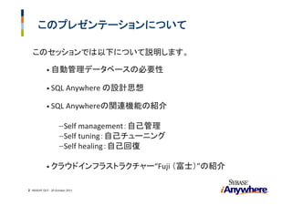 このプレゼンテーションについて

   このセッションでは以下について説明します。

            • 自動管理データベースの必要性

            • SQL Anywhere の設計思想

            • SQL Anywhereの関連機能の紹介


                     − Self management：自己管理
                     − Self tuning：自己チューニング
                     − Self healing：自己回復


            • クラウドインフラストラクチャー“Fuji （富士）”の紹介


2 INSIGHT OUT ‐ 20 October 2011
 