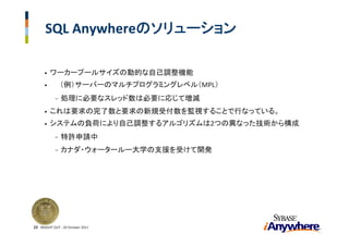 SQL Anywhereのソリューション

      •   ワーカープールサイズの動的な自己調整機能
      •         （例）サーバーのマルチプログラミングレベル（MPL）
            -   処理に必要なスレッド数は必要に応じて増減
      •   これは要求の完了数と要求の新規受付数を監視することで行なっている。
      •   システムの負荷により自己調整するアルゴリズムは2つの異なった技術から構成
            -   特許申請中
            -   カナダ・ウォータールー大学の支援を受けて開発




22 INSIGHT OUT ‐ 20 October 2011
 