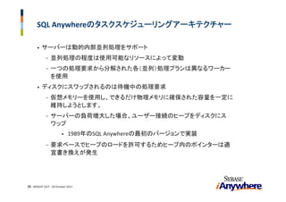 SQL Anywhereのタスクスケジューリングアーキテクチャー

      •   サーバーは動的内部並列処理をサポート
             -   並列処理の程度は使用可能なリソースによって変動
             -   一つの処理要求から分解された各（並列）処理プランは異なるワーカー
                 を使用
      •   ディスクにスワップされるのは待機中の処理要求
             -   仮想メモリーを使用し、できるだけ物理メモリに確保された容量を一定に
                 維持しようとします。
             -   サーバーの負荷増大した場合、ユーザー接続のヒープをディスクにス
                 ワップ
                        •   1989年のSQL Anywhereの最初のバージョンで実装
             -   要求ベースでヒープのロードを許可するためヒープ内のポインターは適
                 宜書き換えが発生




25 INSIGHT OUT ‐ 20 October 2011
 