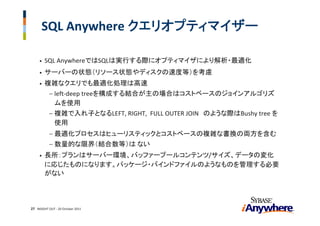 SQL Anywhere クエリオプティマイザー

     •   SQL AnywhereではSQLは実行する際にオプティマイザにより解析・最適化
     •   サーバーの状態（リソース状態やディスクの速度等）を考慮
     •   複雑なクエリでも最適化処理は高速
           −   left‐deep treeを構成する結合が主の場合はコストベースのジョインアルゴリズ
               ムを使用
           −   複雑で入れ子となるLEFT, RIGHT,  FULL OUTER JOIN のような際はBushy tree を
               使用
           −   最適化プロセスはヒューリスティックとコストベースの複雑な書換の両方を含む
           −   数量的な限界（結合数等）は ない
     •   長所：プランはサーバー環境、バッファープールコンテンツ/サイズ、データの変化
         に応じたものになります。パッケージ・バインドファイルのようなものを管理する必要
         がない




27 INSIGHT OUT ‐ 20 October 2011
 