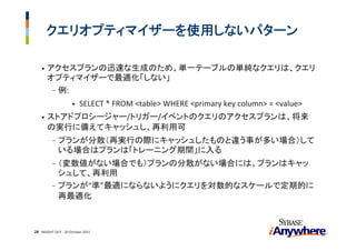 クエリオプティマイザーを使用しないパターン

    •   アクセスプランの迅速な生成のため、単一テーブルの単純なクエリは、クエリ
        オプティマイザーで最適化「しない」
         - 例:
                     •   SELECT * FROM <table> WHERE <primary key column> = <value>
    •   ストアドプロシージャー/トリガー/イベントのクエリのアクセスプランは、将来
        の実行に備えてキャッシュし、再利用可
          -   プランが分散（再実行の際にキャッシュしたものと違う事が多い場合）して
              いる場合はプランは「トレーニング期間」に入る
          - （変数値がない場合でも）プランの分散がない場合には、プランはキャッ
            シュして、再利用
          - プランが“準”最適にならないようにクエリを対数的なスケールで定期的に
            再最適化



28 INSIGHT OUT ‐ 20 October 2011
 