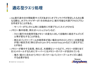 適応型クエリ処理

•   SQL実行途中の中間結果サイズがあまりにオプティマイザが想定したものと異
    なる際は、オプティマイザーが（その時点から）実行可能な代替アクセスプラン
    を作成することがある。
    サーバーがランタイム時に自動的に代替プランにスイッチさせる
       -
• メモリー集中処理、例えばハッシュジョインなど:

       -   クエリ実行中の使用可能メモリーの変化に対して自動的に結合アルゴリズ
           ム等が変化することがある。
       -   例えばバッファープールの使用率が高い場合は代わりにメモリーの使用量
           が低い結合方式（例えばhash‐join から nested‐loop joinなど）に変化するこ
           とがある
•   メモリーが集中する処理、例えば、大規模なソートなどで、メモリーの割り当て
    をコントロールするためにサーバーにはメモリーガバナーが含まれている
       -   増大・縮小に合わせてメモリーガバナーはバッファープールサイズに適応
           する必要がある
29 INSIGHT OUT ‐ 20 October 2011
 