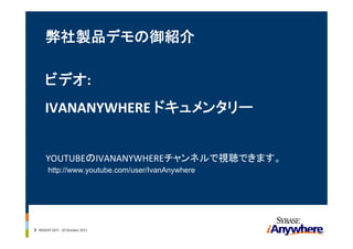弊社製品デモの御紹介

      ビデオ: 
      IVANANYWHERE ドキュメンタリー


      YOUTUBEのIVANANYWHEREチャンネルで視聴できます。
        http://www.youtube.com/user/IvanAnywhere




3 INSIGHT OUT ‐ 20 October 2011
 