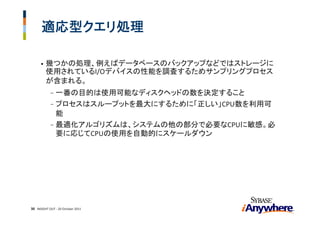 適応型クエリ処理

      •   幾つかの処理、例えばデータベースのバックアップなどではストレージに
          使用されているI/Oデバイスの性能を調査するためサンプリングプロセス
          が含まれる。
            - 一番の目的は使用可能なディスクヘッドの数を決定すること
            - プロセスはスループットを最大にするために「正しい」CPU数を利用可
              能
            - 最適化アルゴリズムは、システムの他の部分で必要なCPUに敏感。必
              要に応じてCPUの使用を自動的にスケールダウン




30 INSIGHT OUT ‐ 20 October 2011
 