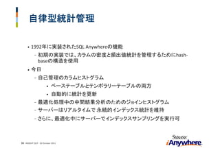 自律型統計管理

     •   1992年に実装されたSQL Anywhereの機能
            -   初期の実装では、カラムの密度と頻出値統計を管理するためにhash‐
                baseの構造を使用
     •   今日
            -   自己管理のカラムヒストグラム
                       •   ベーステーブルとテンポラリーテーブルの両方
                       •   自動的に統計を更新
            - 最適化処理中の中間結果分析のためのジョインヒストグラム
            - サーバーはリアルタイムで 永続的インデックス統計を維持

            -   さらに、最適化中にサーバーでインデックスサンプリングを実行可



33 INSIGHT OUT ‐ 20 October 2011
 
