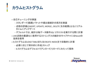 カラムヒストグラム

     •   自己チューニングの実装
          - スタンダード[範囲]バケットや頻出値統計の両方を実装
           - 述部の評価とINSERT, UPDATE, MERGE、DELETE 文の結果とともにリアル
             タイムにアップデート
           - デフォルトでは、統計は毎データ操作SQL リクエストを実行する間に計算
     • LIKE述部の最適化に使用するストリングスの統計のキャプチャにはNovelの
       技術を使用
     • ヒストグラムはLOAD TABLEまたはCREATE INDEX文で自動的に計算
           -   必要に応じて明示的に作成/ストップ
           -   ヒストグラムはデフォルトでアンロード/リロードにわたって保持




34 INSIGHT OUT ‐ 20 October 2011
 