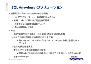 SQL Anywhere のソリューション
•   統計的ガバナー: SQL Anywhereの新機能
       -   バックグラウンドサーバー処理の内部システム
       -   使用につれての統計の「質」を自己監視
       -   「おそまつな」統計を自己ヒーリング
       -   「悪い」統計はとり除く
•   方法
       -   クエリ処理中の評価エラーを自動的にカテゴリ分けし記録
       -   様々な技術を使用して自動的に統計を収集
             • 他のSQL クエリのピギーバッキング、インデックス分析、階層化サン
               プリング
       -   統計的保全性を決定
       -   オプティマイザで統計的使用を監視
                  •   使用されていないままの場合はヒストグラムをメモリーからアンロード
       -   低オーバーヘッド
36 INSIGHT OUT ‐ 20 October 2011
 