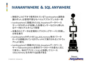 IVANANYWHERE ＆ SQL ANYWHERE

    • 御紹介したビデオで使用されている「IvanAnywhere遠隔会
      議ロボット」は管理不要なモバイルアプライアンスの一例
    • IvanAnywhereに搭載されたSQL Anywhereデータベース
      サーバがロボットが収集した各種センサーなどから得られ
      るデータをリアルタイムで保管
    • 収集されたデータは定期的にデスクトップサーバに同期し、
      分析を実行
    • IvanAnywhereロボットの（cpu,disk,memory等の）ワーク
      ロードは搭載されているタブレットPCで実行されるソフトウェ
      アにより変化
    • IvanAnywhereに搭載されたSQL Anywhereデータベース
      サーバはIvanAnywhere全体のワークロードの変化に応じ
      て変化し、他のアプリケーションと協調してリソース
      （disk,memory）を共有する必要がある

4 INSIGHT OUT ‐ 20 October 2011
 