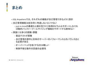 まとめ

     •   SQL Anywhereでは、それぞれの機能が自己管理できるように設計
     •   自己管理機能は総合的に考慮しないといけない
          - just‐in‐timeの最適化と適応型クエリ処理のどちらもサポートしなけれ
            ば動的バッファープールサイジング機能をサポートする意味ない
     •   実装には多くの困難・課題
            -   製品テストが困難
            -   自己管理の要件と全体のサーバーのパフォーマンスとのバランスをと
                る必要がある
            -   オーバーヘッドを低くするのは難しい
            -   制御不能な動作の回避の必要性




44 INSIGHT OUT ‐ 20 October 2011
 