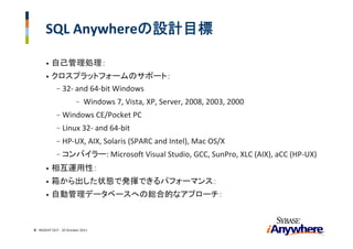 SQL Anywhereの設計目標

      •   自己管理処理：
      •   クロスプラットフォームのサポート：
           - 32‐ and 64‐bit Windows 
                        -   Windows 7, Vista, XP, Server, 2008, 2003, 2000 
             -   Windows CE/Pocket PC
             -   Linux 32‐ and 64‐bit
             -   HP‐UX, AIX, Solaris (SPARC and Intel), Mac OS/X
             -   コンバイラー: Microsoft Visual Studio, GCC, SunPro, XLC (AIX), aCC (HP‐UX) 
      •   相互運用性：
      •   箱から出した状態で発揮できるパフォーマンス：
      •   自動管理データベースへの総合的なアプローチ：



6 INSIGHT OUT ‐ 20 October 2011
 