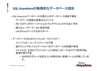 SQL Anywhereの物理的なデータベース設計

  •   SQL Anywhereデータベースは最大15のデータベース領域で構成
        -   データベース領域は普通のOSファイル
        -   内2つはテンポラリーファイルとトランザクションログの為に予約
        - 残りはユーザーデータに使用可能
        - UNIXのrawデバイスは非サポート


  •   データベースはOSのファイルコピーだけでコピー
        -   イメージコピーユーティリティーは不要
        -   違うマシンやモバイルデバイスへのデータベースの配備が容易
        -   ファイルは、全対応プラットフォームで相互にコピーするだけで使用可能。
            変換作業も不要
              • DB内の文字コードを変えたい時等の為に変換ツールも用意していま
                す。

                                              8
8 INSIGHT OUT ‐ 20 October 2011
 