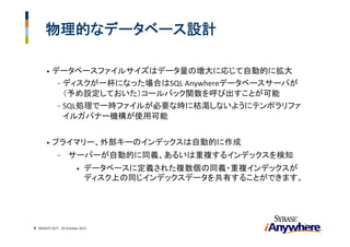物理的なデータベース設計

       •   データベースファイルサイズはデータ量の増大に応じて自動的に拡大
            - ディスクが一杯になった場合はSQL Anywhereデータベースサーバが
              （予め設定しておいた）コールバック関数を呼び出すことが可能
            - SQL処理で一時ファイルが必要な時に枯渇しないようにテンポラリファ
              イルガバナー機構が使用可能


       •   プライマリー、外部キーのインデックスは自動的に作成
             -      サーバーが自動的に同義、あるいは重複するインデックスを検知
                        •    データベースに定義された複数個の同義・重複インデックスが
                             ディスク上の同じインデックスデータを共有することができます。




                                                              9
9 INSIGHT OUT ‐ 20 October 2011
 
