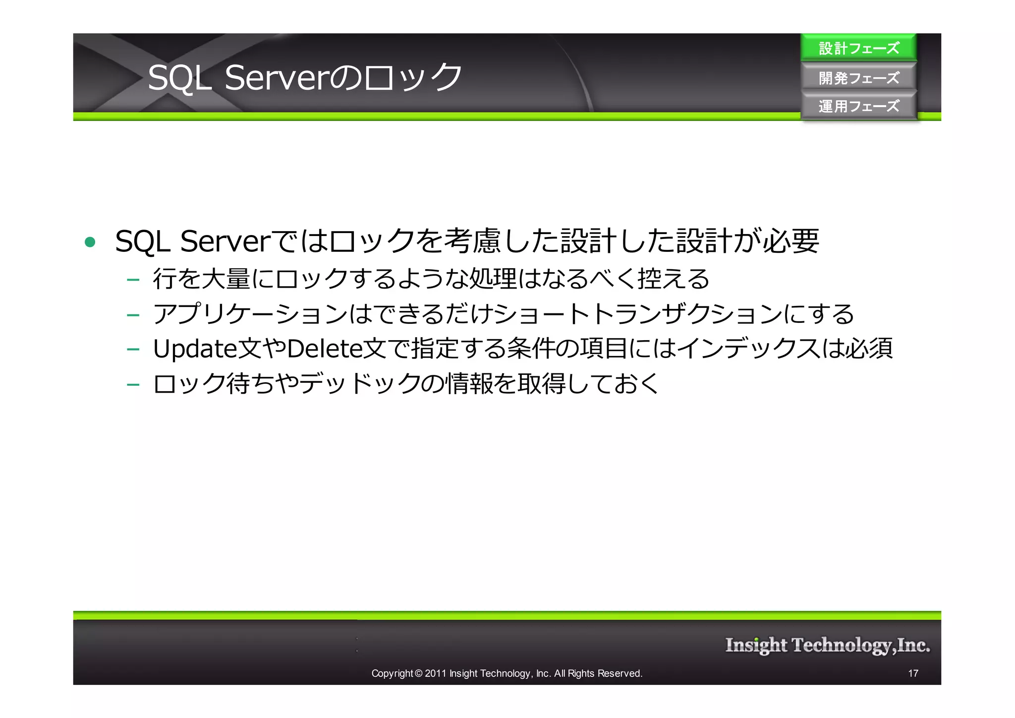 設計フェーズ

     SQL Serverのロック                                                             開発フェーズ
                                                                                開発 フェーズ
                                                                                運用フェーズ
                                                                                運用 フェーズ




• SQL Serverではロックを考慮した設計した設計が必要
 –   ⾏を大量にロックするような処理はなるべく控える
 –   アプリケーションはできるだけショートトランザクションにする
 –   Update文やDelete文で指定する条件の項目にはインデックスは必須
 –   ロック待ちやデッドックの情報を取得しておく




               Copyright © 2011 Insight Technology, Inc. All Rights Reserved.             17
 