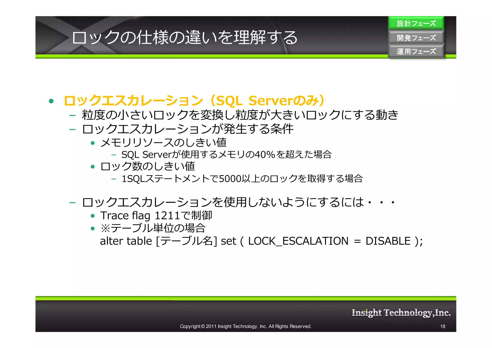 設計フェーズ

  ロックの仕様の違いを理解する                                                                    開発フェーズ
                                                                                    開発 フェーズ
                                                                                    運用フェーズ
                                                                                    運用 フェーズ




• ロックエスカレーション（SQL Serverのみ）
  – 粒度の⼩さいロックを変換し粒度が大きいロックにする動き
  – ロックエスカレーションが発生する条件
    • メモリリソースのしきい値
       – SQL Serverが使用するメモリの40%を超えた場合
    • ロック数のしきい値
       – 1SQLステートメントで5000以上のロックを取得する場合

  – ロックエスカレーションを使用しないようにするには・・・
    • Trace flag 1211で制御
    • ※テーブル単位の場合
      alter table [テーブル名] set ( LOCK_ESCALATION = DISABLE );




                   Copyright © 2011 Insight Technology, Inc. All Rights Reserved.             18
 