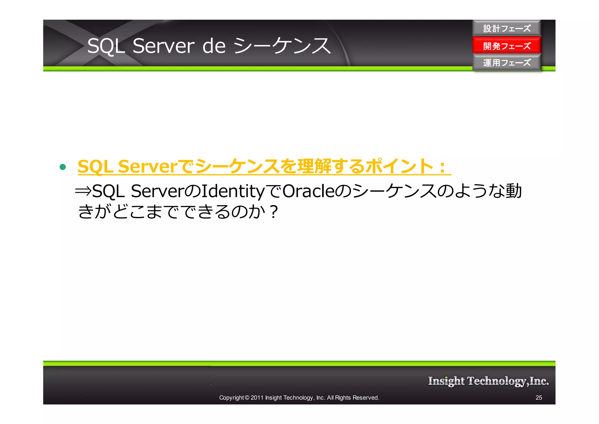 設計フェーズ

  SQL Server de シーケンス                                                         開発フェーズ
                                                                              開発 フェーズ
                                                                              運用フェーズ
                                                                              運用 フェーズ




• SQL Serverでシーケンスを理解するポイント：
  ⇒SQL ServerのIdentityでOracleのシーケンスのような動
  きがどこまでできるのか？




             Copyright © 2011 Insight Technology, Inc. All Rights Reserved.             25
 