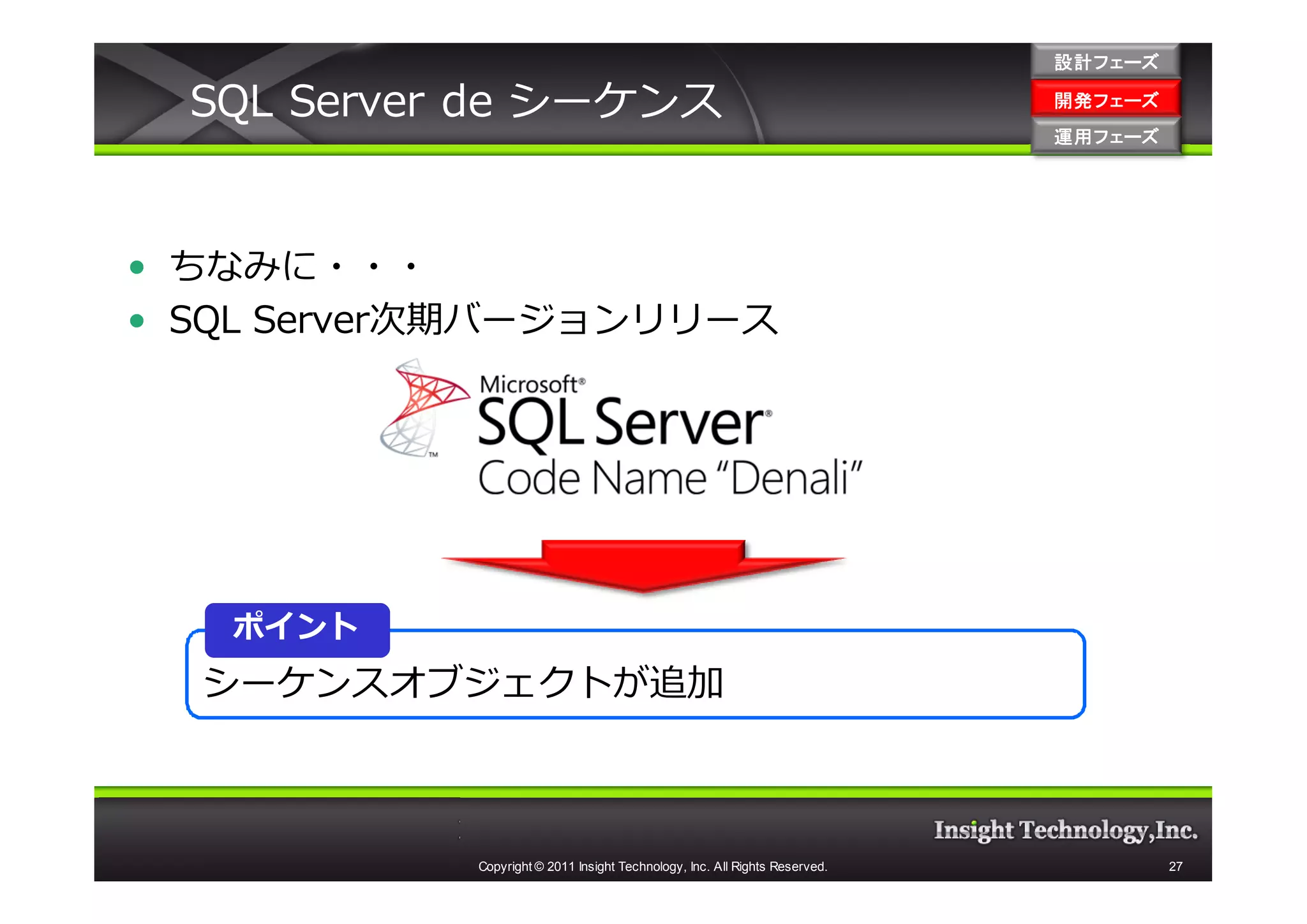 設計フェーズ

  SQL Server de シーケンス                                                        開発フェーズ
                                                                             開発 フェーズ
                                                                             運用フェーズ
                                                                             運用 フェーズ




• ちなみに・・・
• SQL Server次期バージョンリリース




   ポイント
  シーケンスオブジェクトが追加



            Copyright © 2011 Insight Technology, Inc. All Rights Reserved.             27
 