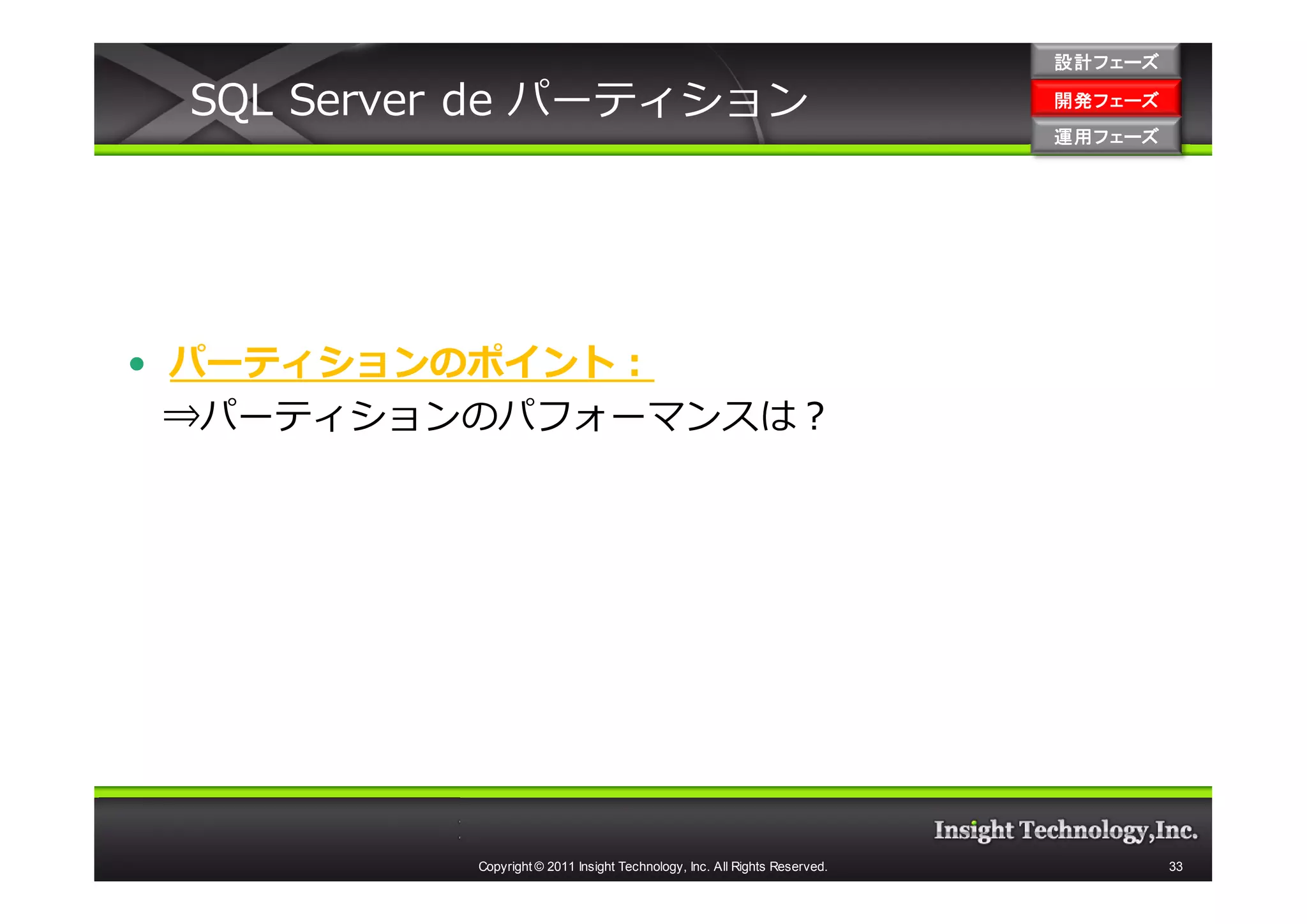 設計フェーズ

 SQL Server de パーティション                                                     開発フェーズ
                                                                           開発 フェーズ
                                                                           運用フェーズ
                                                                           運用 フェーズ




• パーティションのポイント：
  ⇒パーティションのパフォーマンスは？




          Copyright © 2011 Insight Technology, Inc. All Rights Reserved.             33
 