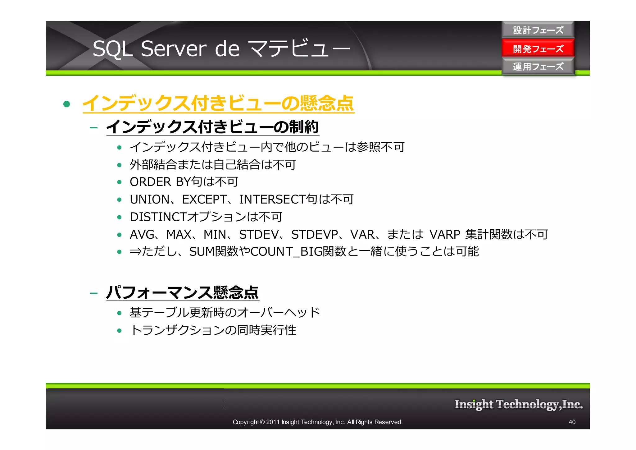設計フェーズ

 SQL Server de マテビュー                                                               開発フェーズ
                                                                                   開発 フェーズ
                                                                                   運用フェーズ
                                                                                   運用 フェーズ



• インデックス付きビューの懸念点
 – インデックス付きビューの制約
   •   インデックス付きビュー内で他のビューは参照不可
   •   外部結合または⾃⼰結合は不可
   •   ORDER BY句は不可
   •   UNION、EXCEPT、INTERSECT句は不可
   •   DISTINCTオプションは不可
   •   AVG、MAX、MIN、STDEV、STDEVP、VAR、または VARP 集計関数は不可
   •   ⇒ただし、SUM関数やCOUNT_BIG関数と一緒に使うことは可能


 – パフォーマンス懸念点
   • 基テーブル更新時のオーバーヘッド
   • トランザクションの同時実⾏性




                  Copyright © 2011 Insight Technology, Inc. All Rights Reserved.             40
 