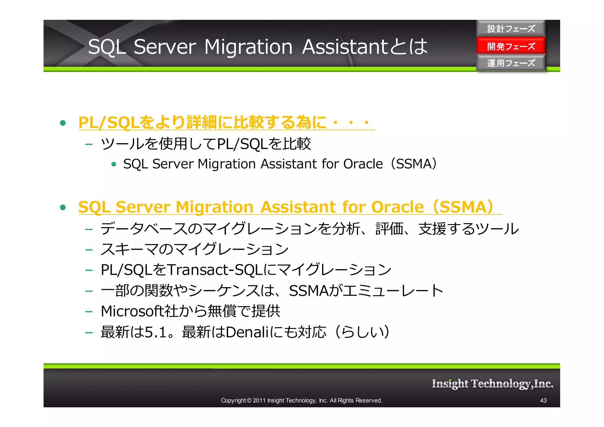 設計フェーズ

   SQL Server Migration Assistantとは                                                    開発フェーズ
                                                                                       開発 フェーズ
                                                                                       運用フェーズ
                                                                                       運用 フェーズ




• PL/SQLをより詳細に比較する為に・・・
  – ツールを使用してPL/SQLを比較
      • SQL Server Migration Assistant for Oracle（SSMA）


• SQL Server Migration Assistant for Oracle（SSMA）
  –   データベースのマイグレーションを分析、評価、支援するツール
  –   スキーマのマイグレーション
  –   PL/SQLをTransact-SQLにマイグレーション
  –   一部の関数やシーケンスは、SSMAがエミューレート
  –   Microsoft社から無償で提供
  –   最新は5.1。最新はDenaliにも対応（らしい）



                      Copyright © 2011 Insight Technology, Inc. All Rights Reserved.             43
 