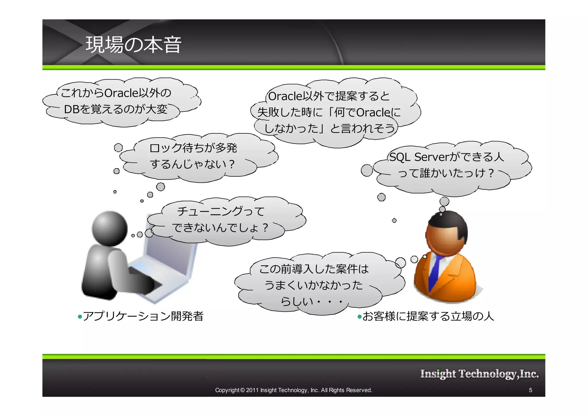 現場の本音

これからOracle以外の
これから                                Oracle以外で提案すると
                                    Oracle
DBを覚えるのが大変                         失敗した時に「何でOracleに
                                   失敗した時に「何で
                                    しなかった」と言われそう
          ロック待ちが多発
                                                                                    SQL Server
                                                                                        Serverができる⼈
          するんじゃない？
                                                                                     って誰かいたっけ？


                チューニングって
                できないんでしょ？


                                    この前導入した案件は
                                    うまくいかなかった
                                      らしい・・・
 •アプリケーション開発者                                •お客様に提案する⽴場の⼈




                   Copyright © 2011 Insight Technology, Inc. All Rights Reserved.                     5
 