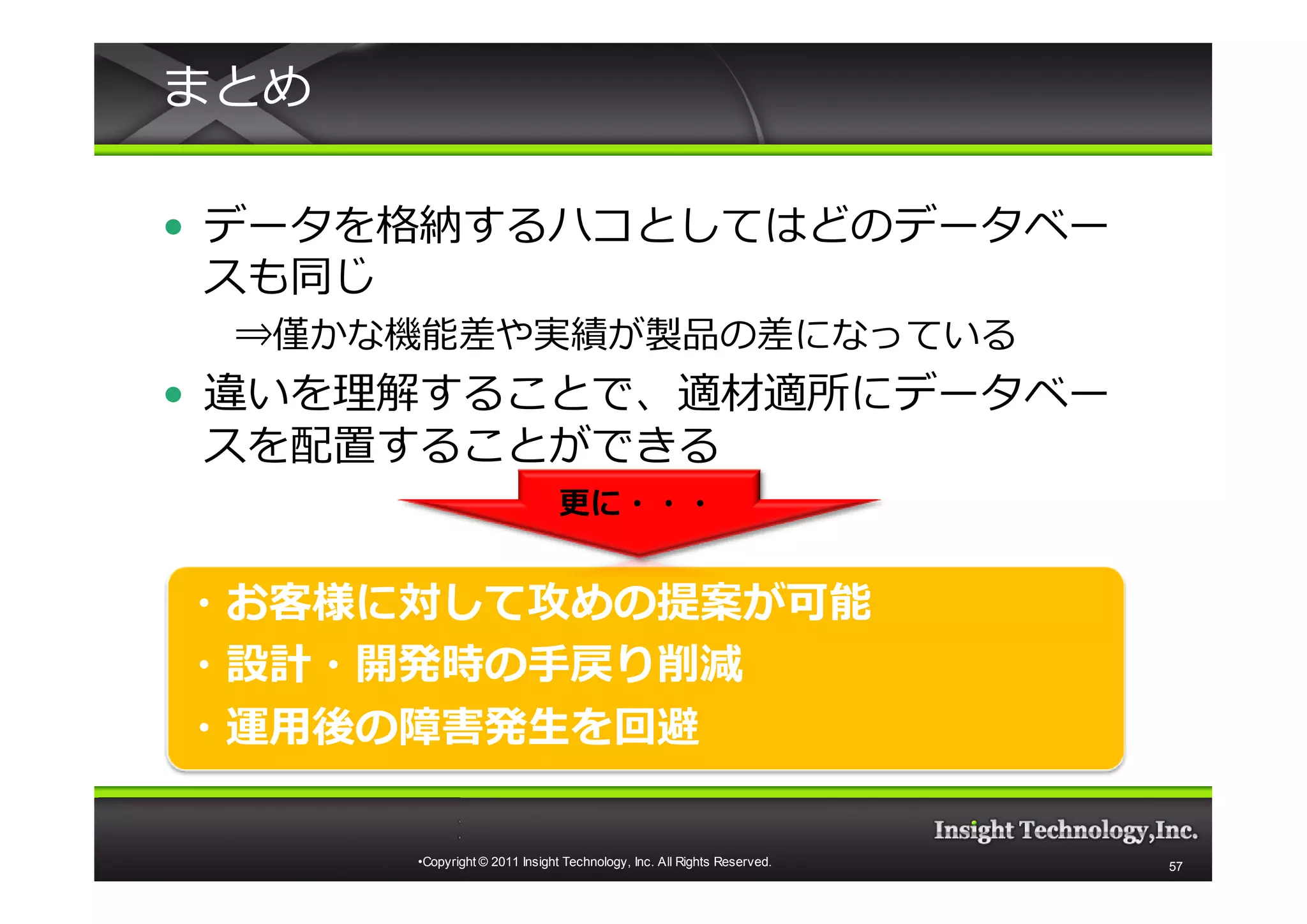 まとめ

• データを格納するハコとしてはどのデータベー
  スも同じ
 ⇒僅かな機能差や実績が製品の差になっている
• 違いを理解することで、適材適所にデータベー
  スを配置することができる
                               更に・・・


・お客様に対して攻めの提案が可能
・設計・開発時の手戻り削減
・運用後の障害発生を回避

      •Copyright © 2011 Insight Technology, Inc. All Rights Reserved.   57
 
