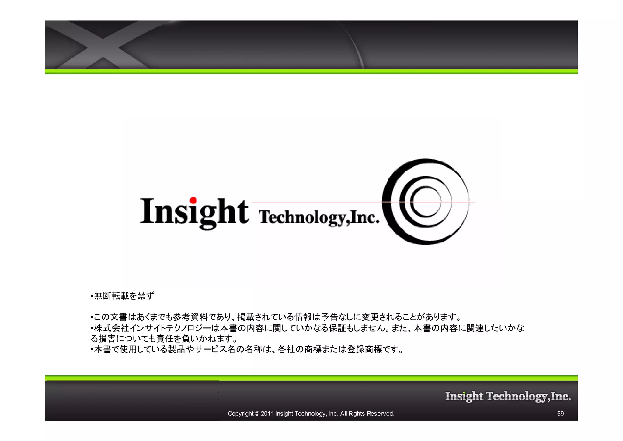 •無断転載を禁ず

•この文書はあくまでも参考資料であり、掲載されている情報は予告なしに変更されることがあります。
•株式会社インサイトテクノロジーは本書の内容に関していかなる保証もしません。また、本書の内容に関連したいかな
る損害についても責任を負いかねます。
•本書で使用している製品やサービス名の名称は、各社の商標または登録商標です。




                 Copyright © 2011 Insight Technology, Inc. All Rights Reserved.   59
 