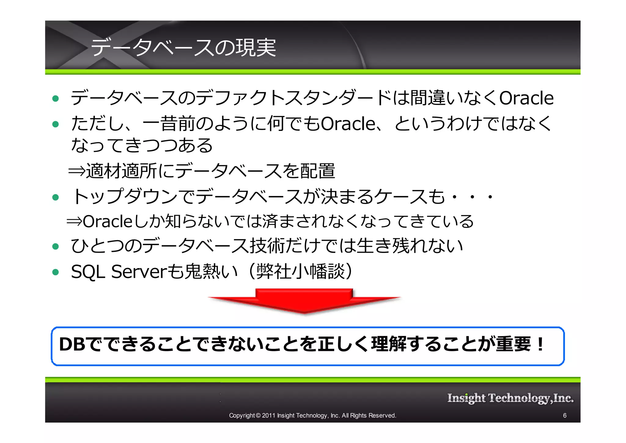 データベースの現実

• データベースのデファクトスタンダードは間違いなくOracle
• ただし、一昔前のように何でもOracle、というわけではなく
  なってきつつある
  ⇒適材適所にデータベースを配置
• トップダウンでデータベースが決まるケースも・・・
⇒Oracleしか知らないでは済まされなくなってきている
• ひとつのデータベース技術だけでは生き残れない
• SQL Serverも⻤熱い（弊社⼩幡談）



DBでできることできないことを正しく理解することが重要！


           Copyright © 2011 Insight Technology, Inc. All Rights Reserved.   6
 