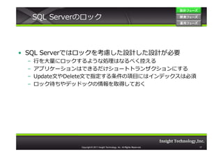 設計フェーズ

     SQL Serverのロック                                                             開発フェーズ
                                                                                開発 フェーズ
                                                                                運用フェーズ
                                                                                運用 フェーズ




• SQL Serverではロックを考慮した設計した設計が必要
 –   ⾏を大量にロックするような処理はなるべく控える
 –   アプリケーションはできるだけショートトランザクションにする
 –   Update文やDelete文で指定する条件の項目にはインデックスは必須
 –   ロック待ちやデッドックの情報を取得しておく




               Copyright © 2011 Insight Technology, Inc. All Rights Reserved.             17
 