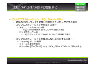 設計フェーズ

  ロックの仕様の違いを理解する                                                                    開発フェーズ
                                                                                    開発 フェーズ
                                                                                    運用フェーズ
                                                                                    運用 フェーズ




• ロックエスカレーション（SQL Serverのみ）
  – 粒度の⼩さいロックを変換し粒度が大きいロックにする動き
  – ロックエスカレーションが発生する条件
    • メモリリソースのしきい値
       – SQL Serverが使用するメモリの40%を超えた場合
    • ロック数のしきい値
       – 1SQLステートメントで5000以上のロックを取得する場合

  – ロックエスカレーションを使用しないようにするには・・・
    • Trace flag 1211で制御
    • ※テーブル単位の場合
      alter table [テーブル名] set ( LOCK_ESCALATION = DISABLE );




                   Copyright © 2011 Insight Technology, Inc. All Rights Reserved.             18
 
