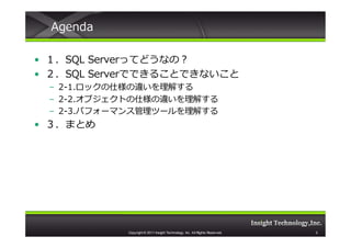 Agenda

• １．SQL Serverってどうなの？
• ２．SQL Serverでできることできないこと
 – 2-1.ロックの仕様の違いを理解する
 – 2-2.オブジェクトの仕様の違いを理解する
 – 2-3.パフォーマンス管理ツールを理解する
• ３．まとめ




           Copyright © 2011 Insight Technology, Inc. All Rights Reserved.   2
 