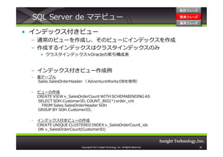設計フェーズ

 SQL Server de マテビュー                                                                    開発フェーズ
                                                                                        開発 フェーズ
                                                                                        運用フェーズ
                                                                                        運用 フェーズ


• インデックス付きビュー
 – 通常のビューを作成し、そのビューにインデックスを作成
 – 作成するインデックスはクラスタインデックスのみ
     • クラスタインデックス≒Oracleの索引構成表


 – インデックス付きビュー作成例
 – 基テーブル
   Sales.SalesOrderHeader （ AdventureWorks DBを使用）

 – ビューの作成
   CREATE VIEW v_SalesOrderCount WITH SCHEMABINDING AS
   SELECT SOH.CustomerID, COUNT_BIG(*) order_cnt
     FROM Sales.SalesOrderHeader SOH
   GROUP BY SOH.CustomerID;

 – インデックス付きビューの作成
   CREATE UNIQUE CLUSTERED INDEX v_SalesOrderCount_idx
   ON v_SalesOrderCount(CustomerID)



                       Copyright © 2011 Insight Technology, Inc. All Rights Reserved.             38
 