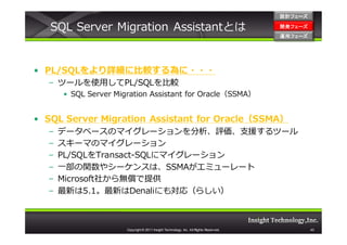 設計フェーズ

   SQL Server Migration Assistantとは                                                    開発フェーズ
                                                                                       開発 フェーズ
                                                                                       運用フェーズ
                                                                                       運用 フェーズ




• PL/SQLをより詳細に比較する為に・・・
  – ツールを使用してPL/SQLを比較
      • SQL Server Migration Assistant for Oracle（SSMA）


• SQL Server Migration Assistant for Oracle（SSMA）
  –   データベースのマイグレーションを分析、評価、支援するツール
  –   スキーマのマイグレーション
  –   PL/SQLをTransact-SQLにマイグレーション
  –   一部の関数やシーケンスは、SSMAがエミューレート
  –   Microsoft社から無償で提供
  –   最新は5.1。最新はDenaliにも対応（らしい）



                      Copyright © 2011 Insight Technology, Inc. All Rights Reserved.             43
 