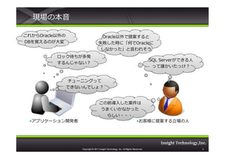 現場の本音

これからOracle以外の
これから                                Oracle以外で提案すると
                                    Oracle
DBを覚えるのが大変                         失敗した時に「何でOracleに
                                   失敗した時に「何で
                                    しなかった」と言われそう
          ロック待ちが多発
                                                                                    SQL Server
                                                                                        Serverができる⼈
          するんじゃない？
                                                                                     って誰かいたっけ？


                チューニングって
                できないんでしょ？


                                    この前導入した案件は
                                    うまくいかなかった
                                      らしい・・・
 •アプリケーション開発者                                •お客様に提案する⽴場の⼈




                   Copyright © 2011 Insight Technology, Inc. All Rights Reserved.                     5
 