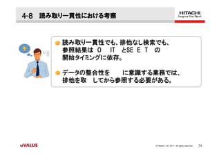 ４-８ 読み取り一貫性における考察


       読み取り一貫性でも、排他なし検索でも、
       参照結果は O IT とSE E T の
       開始タイミングに依存。

       データの整合性を  に意識する業務では、
       排他を取 してから参照する必要がある。




                        © Hitachi, Ltd. 2011. All rights reserved.   34
 