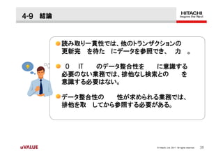 ４-９ 結論


         読み取り一貫性では、他のトランザクションの
         更新完 を待た にデータを参照でき、 力 。

          O IT のデータ整合性を  に意識する
         必要のない業務では、排他なし検索との  を
         意識する必要はない。

         データ整合性の  性が求められる業務では、
         排他を取 してから参照する必要がある。




                         © Hitachi, Ltd. 2011. All rights reserved.   35
 