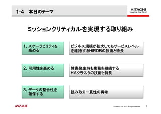 １-４ 本日のテーマ


   ミッションクリティカルを実現する取り組み

 １．スケーラビリティを   ビジネス規模が拡大してもサービスレベル
   高める         を維持するＨｉＲＤＢの技術と特長



 ２．可用性を高める     障害発生時も業務を継続する
               ＨＡクラスタの技術と特長



 ３．データの整合性を
   確保する        読み取り一貫性の再考


                            © Hitachi, Ltd. 2011. All rights reserved.   5
 
