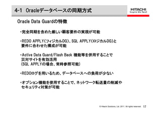 ４-１ Oracleデータベースの同期方式

Oracle Data Guardの特徴

 ・完全同期を含めた厳しい顧客要件の実現が可能

 ・REDO APPLY（フィジカルDG）、SQL APPLY（ロジカルDG）と
  要件に合わせた構成が可能

 ・Active Data Guard/Flash Back 機能等を併用することで
  災対サイトを有効活用
  (SQL APPLYの場合、常時参照可能)

 ・REDOログを用いるため、データベースへの負荷が少ない

 ・オプション機能を使用することで、ネットワーク転送量の削減や
  セキュリティ対策が可能



                                    © Hitachi Solutions, Ltd. 2011. All rights reserved.   17
 