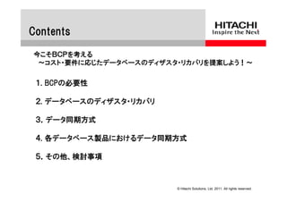 Contents
今こそＢＣＰを考える
 ～コスト・要件に応じたデータベースのディザスタ・リカバリを提案しよう！～


 １. BCPの必要性

 ２. データベースのディザスタ・リカバリ

 ３．データ同期方式

 ４. 各データベース製品におけるデータ同期方式

 ５．その他、検討事項



                        © Hitachi Solutions, Ltd. 2011. All rights reserved.
 