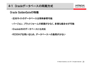 ４-１ Oracleデータベースの同期方式

Oracle GoldenGateの特徴

 ・災対サイトのデータベースは常時参照可能

 ・バージョン、プラットフォームの前提が少なく、多様な組合せが可能

 ・Oracle以外のデータベースにも対応

 ・REDOログを用いるため、データベースへの負荷が少ない




                        © Hitachi Solutions, Ltd. 2011. All rights reserved.   21
 