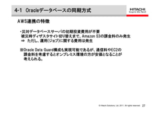 ４-１ Oracleデータベースの同期方式

AWS連携の特徴

 ・災対データベースサーバの初期投資費用が不要
  被災時ディザスタサイト切り替えまで、Amazon S3の課金料のみ発生
  ⇒ ただし、運用(ジョブ)に関する費用は発生

 ※Oracle Data Guard構成も実現可能であるが、通信料やEC2の
  課金料を考慮するとオンプレミス環境の方が安価となることが
  考えられる。




                              © Hitachi Solutions, Ltd. 2011. All rights reserved.   27
 