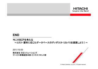 END
今こそＢＣＰを考える
 ～コスト・要件に応じたデータベースのディザスタ・リカバリを提案しよう！～

2011/10/20
株式会社 日立ソリューションズ
サービス事業統括本部 ビジネスフロント部



                       © Hitachi Solutions, Ltd. 2011. All rights reserved.
 
