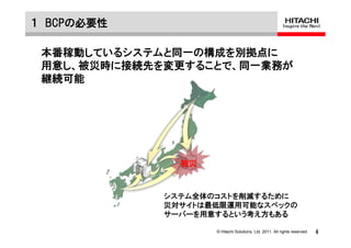 １ BCPの必要性

 本番稼動しているシステムと同一の構成を別拠点に
 用意し、被災時に接続先を変更することで、同一業務が
 継続可能




               被災


             システム全体のコストを削減するために
             災対サイトは最低限運用可能なスペックの
             サーバーを用意するという考え方もある

                    © Hitachi Solutions, Ltd. 2011. All rights reserved.   4
 