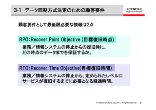 ３-１ データ同期方式決定のための顧客要件

 顧客要件として最低限必要な情報は2点


 RPO：Recover Point Objective (目標復旧時点)
  業務／情報システムの停止からの復旧時に、
  どの時点のデータまでを保証するか。


 RTO：Recover Time Objective(目標復旧時間)
  業務／情報システムの停止から、定められたレベルに
  サービスが復旧するまでに必要となる経過時間。



                              © Hitachi Solutions, Ltd. 2011. All rights reserved.   8
 