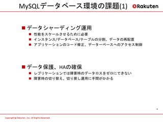 MySQLデータベース環境の課題(1)

 データシャーディング運用
  性能をスケールさせるために必要
  インスタンス/データベース/テーブルの分割、データの再配置
  アプリケーションのコード修正、データーベースへのアクセス制御




 データ保護、HAの確保
  レプリケーションでは障害時のデータロスをゼロにできない
  障害時の切り替え、切り戻し運用に手間がかかる




                                    9
 