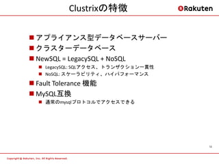 Clustrixの特徴

 アプライアンス型データベースサーバー
 クラスターデータベース
 NewSQL = LegacySQL + NoSQL
   LegacySQL: SQLアクセス、トランザクション一貫性
   NoSQL: スケーラビリティ、ハイパフォーマンス

 Fault Tolerance 機能
 MySQL互換
   通常のmysqlプロトコルでアクセスできる




                                     12
 