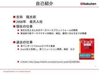 自己紹介

 矢田 龍太郎
 2008年 楽天入社
 現在の仕事
  楽天を支えるためのデータベースプラットフォームの開発
  新技術や新アーキテクチャの検討、検証、運用にのせるまでの整備



 過去の仕事
  某ベンダーにてOracleビジネス推進
  Oracle社と協業し、新ソリューション開発、検証 など




  Linkedin: http://www.linkedin.com/pub/ryutaro-yada/32/368/4b0
                                                                   1
 