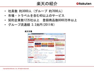 楽天の紹介
•   社員数 約3000人 (グループ 約7000人)
•   市場・トラベルを含む40以上のサービス
•   契約企業数12万社以上 登録商品数8000万件以上
•   グループ流通額 3.2兆円(2011年)
          楽天市場
 