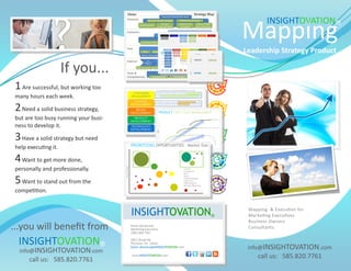 INSIGHTOVATION®
                                       Mapping
                                       Leadership Strategy Product

                      If you...
 1 Are successful, but working too
 many hours each week.

 2 Need a solid business strategy,
 but are too busy running your busi-
 ness to develop it.

 3 Have a solid strategy but need
 help executing it.

 4 Want to get more done,
 personally and professionally.

 5 Want to stand out from the
 competition.

                                        Mapping & Execution for
                                        Marketing Executives
                                        Business Owners
...you will benefit from                Consultants


  INSIGHTOVATION®                       info@INSIGHTOVATION.com
  info@INSIGHTOVATION.com
      call us: 585.820.7761                call us: 585.820.7761
 