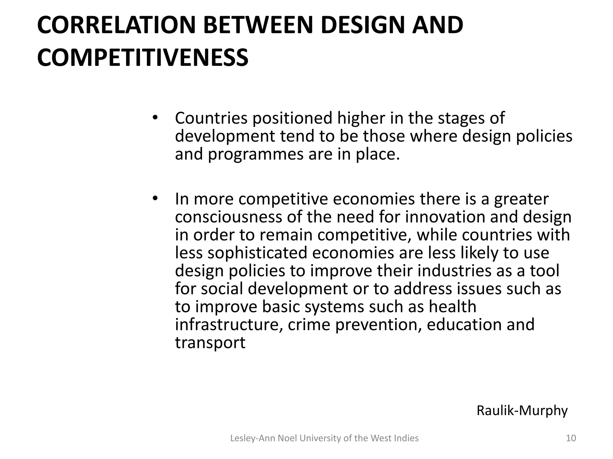 CORRELATION BETWEEN DESIGN AND
COMPETITIVENESS
• Countries positioned higher in the stages of
development tend to be those where design policies
and programmes are in place.
• In more competitive economies there is a greater
consciousness of the need for innovation and design
in order to remain competitive, while countries with
less sophisticated economies are less likely to use
design policies to improve their industries as a tool
for social development or to address issues such as
to improve basic systems such as health
infrastructure, crime prevention, education and
transport
10
Raulik-Murphy
Lesley-Ann Noel University of the West Indies
 